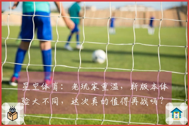 星空体育：老玩家重温，新版本体验大不同，这次真的值得再战吗？