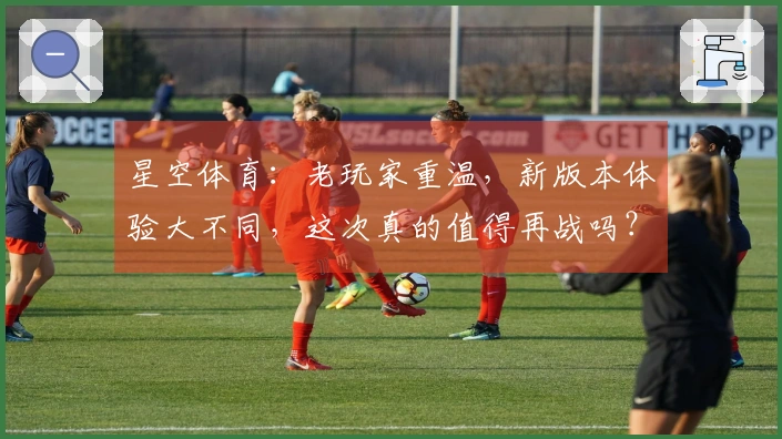 星空体育：老玩家重温，新版本体验大不同，这次真的值得再战吗？