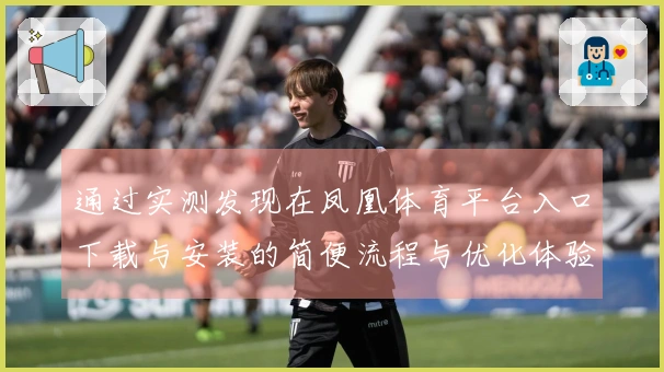 通过实测发现在凤凰体育平台入口下载与安装的简便流程与优化体验