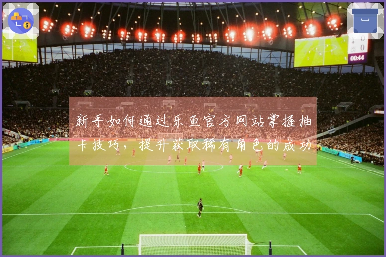 新手如何通过乐鱼官方网站掌握抽卡技巧，提升获取稀有角色的成功率