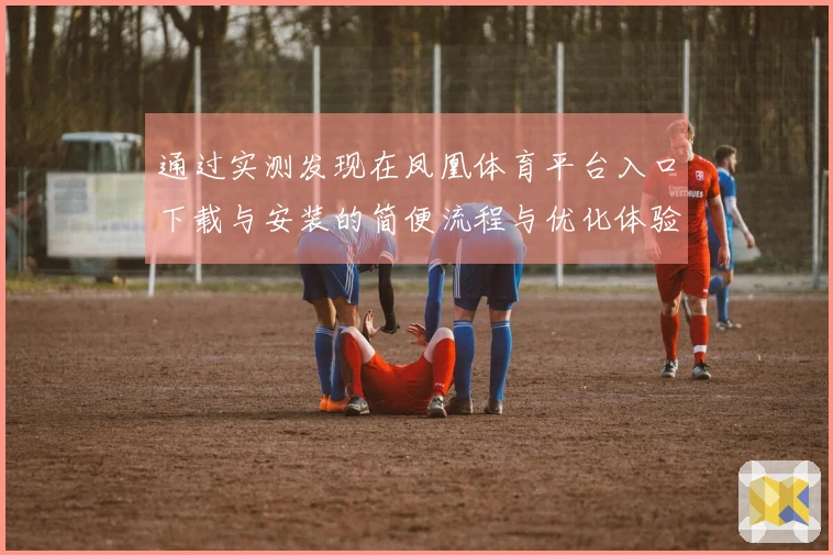 通过实测发现在凤凰体育平台入口下载与安装的简便流程与优化体验