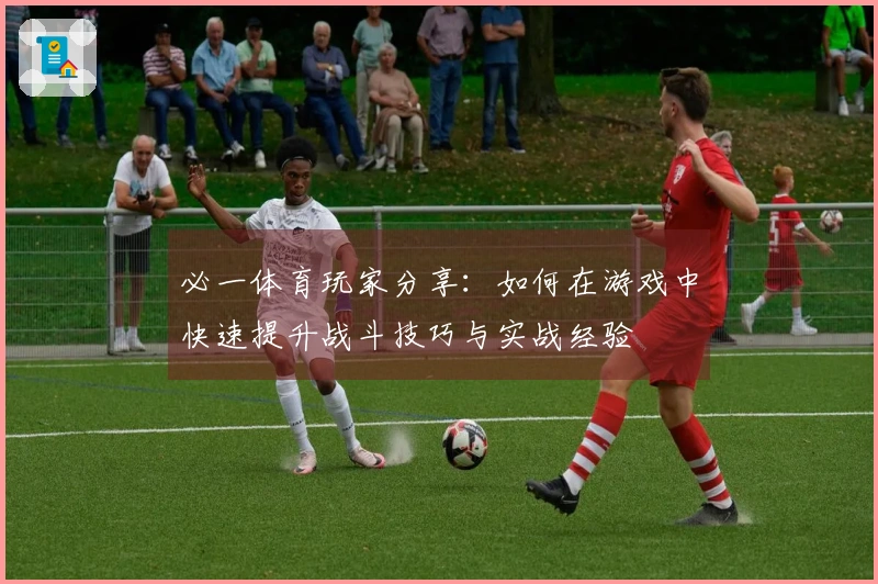 必一体育玩家分享：如何在游戏中快速提升战斗技巧与实战经验